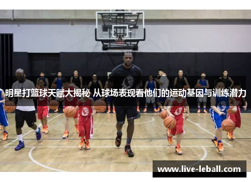 明星打篮球天赋大揭秘 从球场表现看他们的运动基因与训练潜力