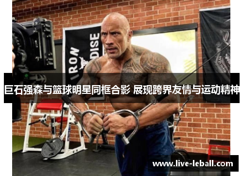 巨石强森与篮球明星同框合影 展现跨界友情与运动精神