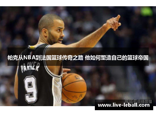 帕克从NBA到法国篮球传奇之路 他如何塑造自己的篮球帝国