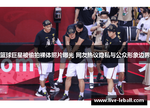 篮球巨星被偷拍裸体照片曝光 网友热议隐私与公众形象边界