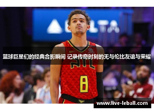 篮球巨星们的经典合影瞬间 记录传奇时刻的无与伦比友谊与荣耀